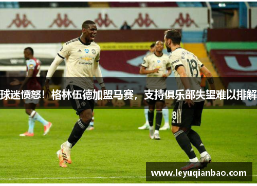 球迷愤怒！格林伍德加盟马赛，支持俱乐部失望难以排解