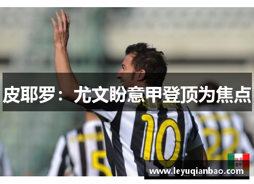 皮耶罗：尤文盼意甲登顶为焦点